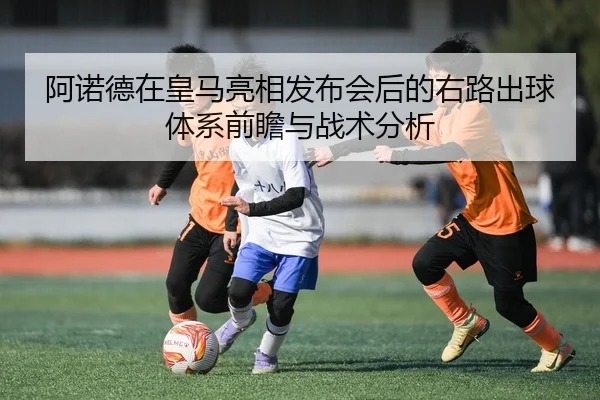 阿诺德在皇马亮相发布会后的右路出球体系前瞻与战术分析